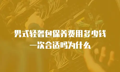 男式轻奢包保养费用多少钱一次合适吗为什么