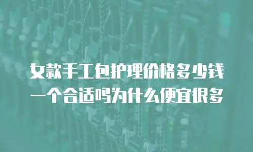 女款手工包护理价格多少钱一个合适吗为什么便宜很多
