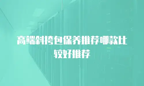 高端斜挎包保养推荐哪款比较好推荐