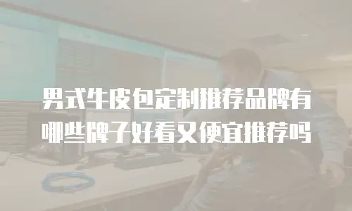 男式牛皮包定制推荐品牌有哪些牌子好看又便宜推荐吗