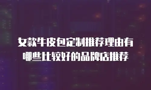 女款牛皮包定制推荐理由有哪些比较好的品牌店推荐