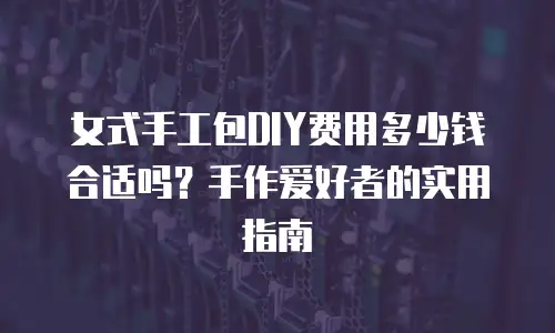 女式手工包DIY费用多少钱合适吗？手作爱好者的实用指南