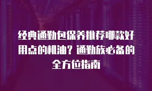 经典通勤包保养推荐哪款好用点的机油？通勤族必备的全方位指南