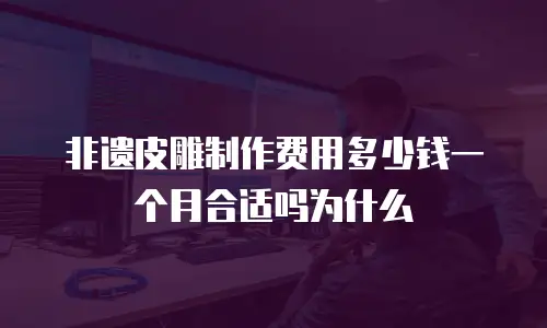 非遗皮雕制作费用多少钱一个月合适吗为什么