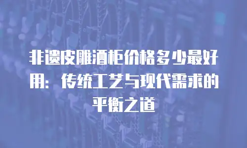 非遗皮雕酒柜价格多少最好用：传统工艺与现代需求的平衡之道