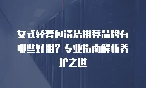 女式轻奢包清洁推荐品牌有哪些好用？专业指南解析养护之道