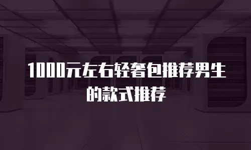 1000元左右轻奢包推荐男生的款式推荐