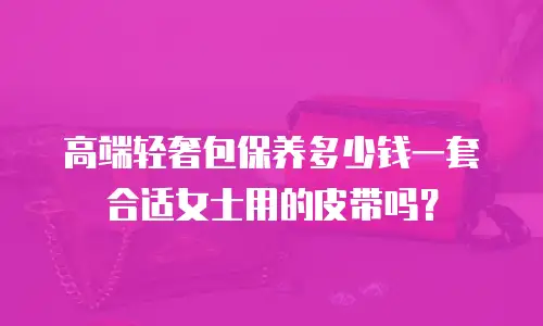 高端轻奢包保养多少钱一套合适女士用的皮带吗？