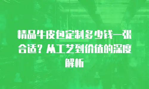 精品牛皮包定制多少钱一张合适？从工艺到价值的深度解析