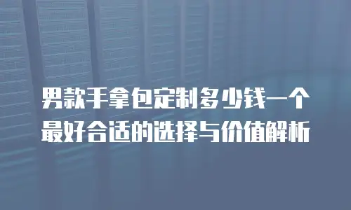 男款手拿包定制多少钱一个最好合适的选择与价值解析