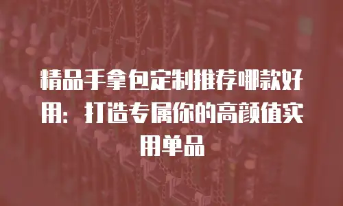 精品手拿包定制推荐哪款好用：打造专属你的高颜值实用单品