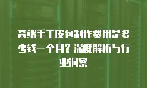 高端手工皮包制作费用是多少钱一个月？深度解析与行业洞察