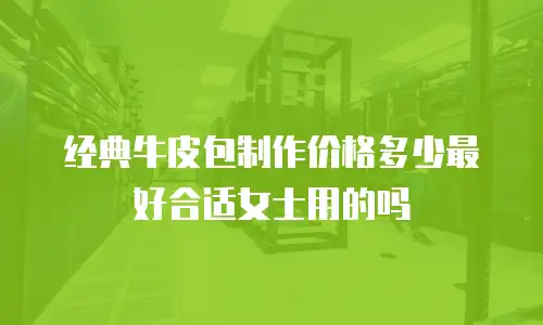 经典牛皮包制作价格多少最好合适女士用的吗