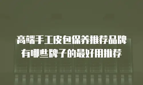 高端手工皮包保养推荐品牌有哪些牌子的最好用推荐