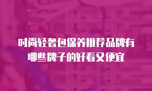 时尚轻奢包保养推荐品牌有哪些牌子的好看又便宜