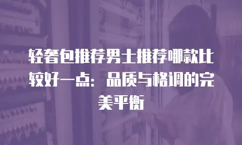 轻奢包推荐男士推荐哪款比较好一点：品质与格调的完美平衡
