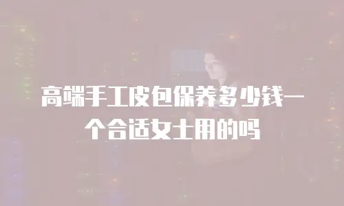 高端手工皮包保养多少钱一个合适女士用的吗