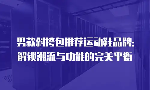 男款斜挎包推荐运动鞋品牌：解锁潮流与功能的完美平衡