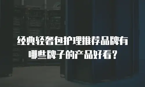 经典轻奢包护理推荐品牌有哪些牌子的产品好看？