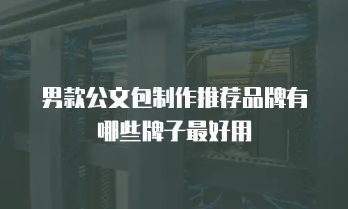 男款公文包制作推荐品牌有哪些牌子最好用