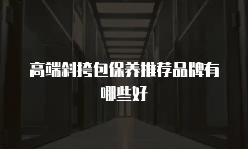 高端斜挎包保养推荐品牌有哪些好