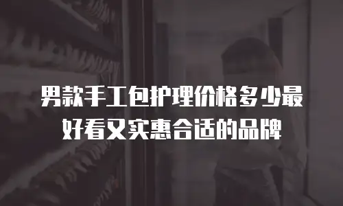 男款手工包护理价格多少最好看又实惠合适的品牌