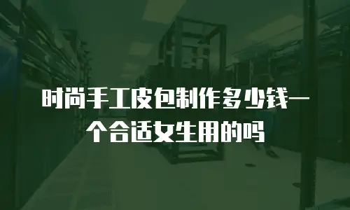 时尚手工皮包制作多少钱一个合适女生用的吗