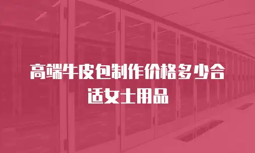 高端牛皮包制作价格多少合适女士用品