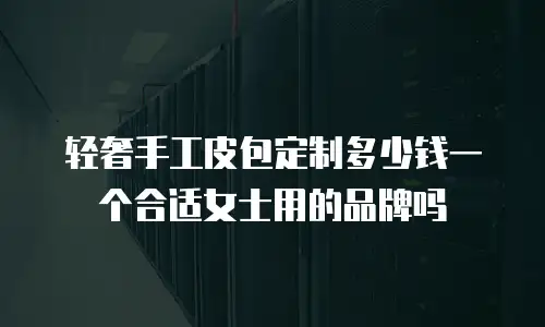 轻奢手工皮包定制多少钱一个合适女士用的品牌吗