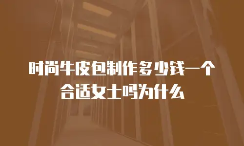 时尚牛皮包制作多少钱一个合适女士吗为什么