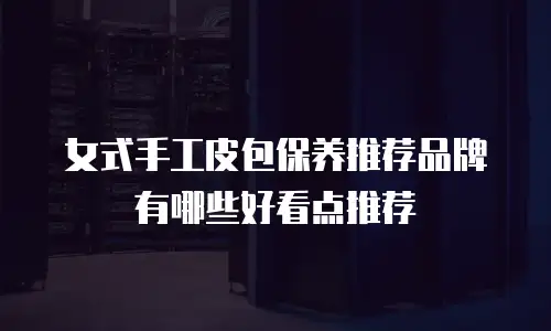 女式手工皮包保养推荐品牌有哪些好看点推荐