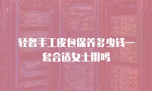 轻奢手工皮包保养多少钱一套合适女士用吗