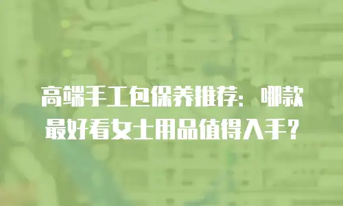 高端手工包保养推荐：哪款最好看女士用品值得入手？
