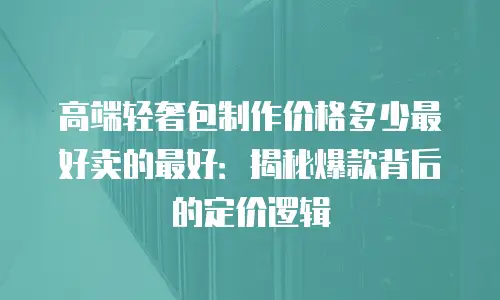 高端轻奢包制作价格多少最好卖的最好：揭秘爆款背后的定价逻辑