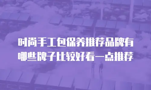时尚手工包保养推荐品牌有哪些牌子比较好看一点推荐