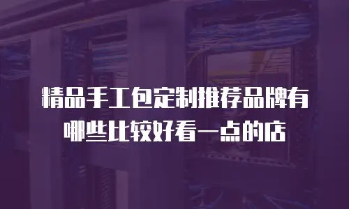 精品手工包定制推荐品牌有哪些比较好看一点的店