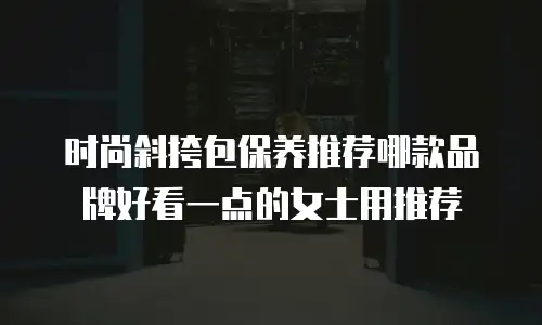 时尚斜挎包保养推荐哪款品牌好看一点的女士用推荐