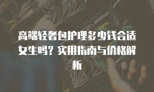 高端轻奢包护理多少钱合适女生吗？实用指南与价格解析