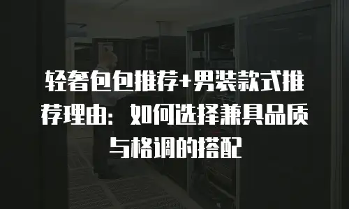 轻奢包包推荐+男装款式推荐理由：如何选择兼具品质与格调的搭配