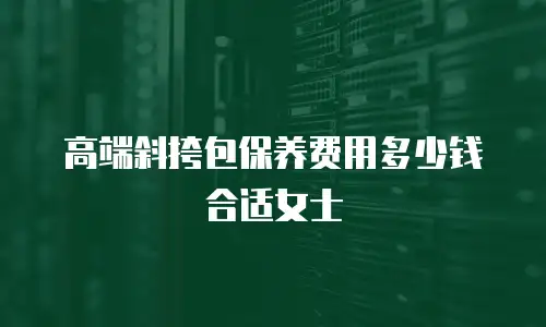 高端斜挎包保养费用多少钱合适女士