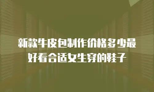 新款牛皮包制作价格多少最好看合适女生穿的鞋子