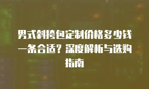 男式斜挎包定制价格多少钱一条合适？深度解析与选购指南