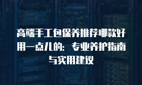 高端手工包保养推荐哪款好用一点儿的：专业养护指南与实用建议