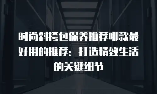 时尚斜挎包保养推荐哪款最好用的推荐：打造精致生活的关键细节