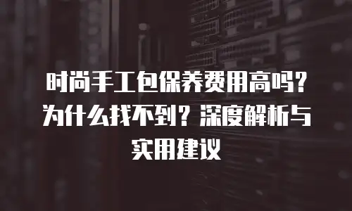 时尚手工包保养费用高吗？为什么找不到？深度解析与实用建议