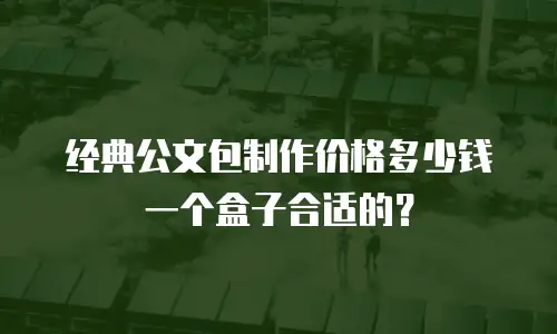经典公文包制作价格多少钱一个盒子合适的？