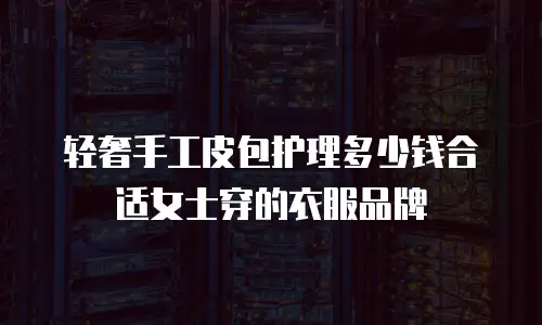 轻奢手工皮包护理多少钱合适女士穿的衣服品牌