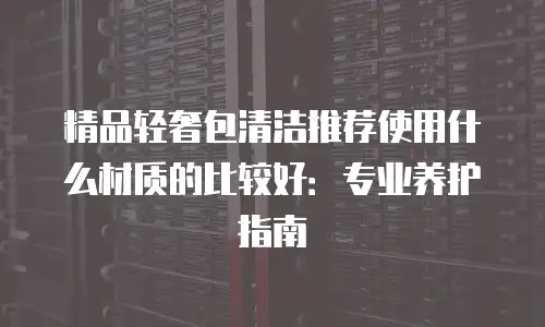 精品轻奢包清洁推荐使用什么材质的比较好：专业养护指南