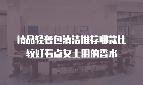 精品轻奢包清洁推荐哪款比较好看点女士用的香水