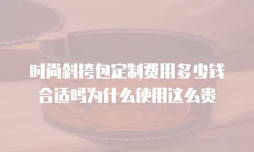 时尚斜挎包定制费用多少钱合适吗为什么使用这么贵